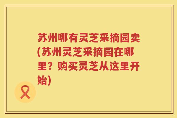 苏州哪有灵芝采摘园卖(苏州灵芝采摘园在哪里？购买灵芝从这里开始)