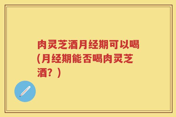 肉灵芝酒期可以喝(期能否喝肉灵芝酒？)