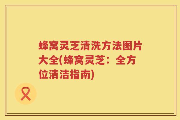 蜂窝灵芝清洗方法图片大全(蜂窝灵芝：全方位清洁指南)