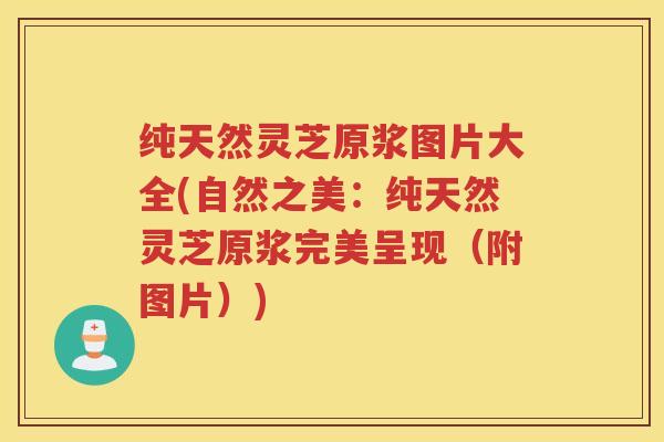 纯天然灵芝原浆图片大全(自然之美：纯天然灵芝原浆完美呈现（附图片）)