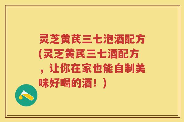 灵芝黄芪三七泡酒配方(灵芝黄芪三七酒配方，让你在家也能自制美味好喝的酒！)