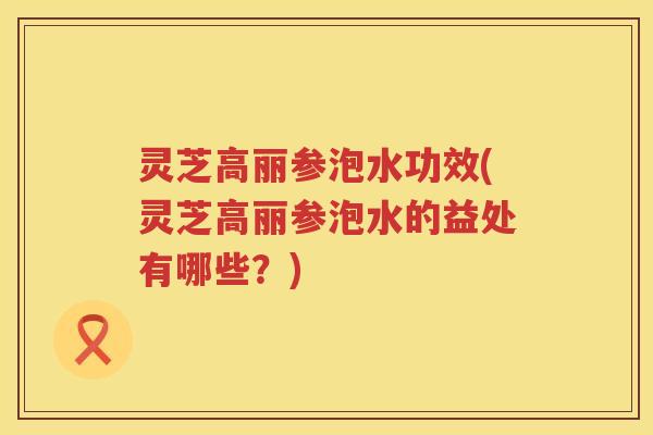 灵芝高丽参泡水功效(灵芝高丽参泡水的益处有哪些？)