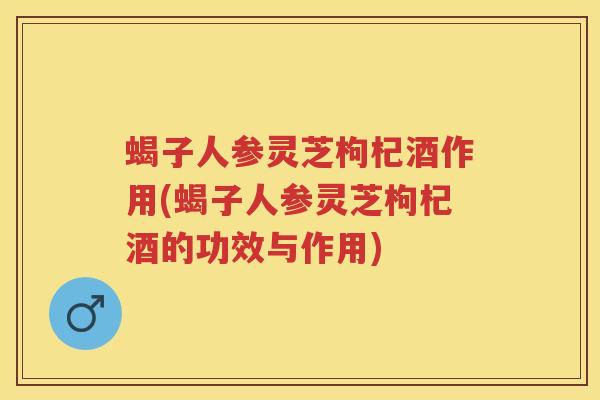 蝎子人参灵芝枸杞酒作用(蝎子人参灵芝枸杞酒的功效与作用)