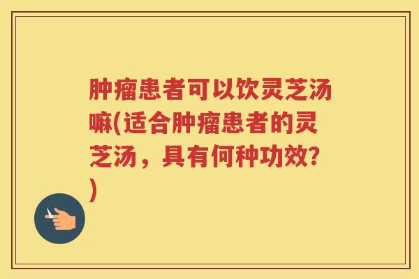 患者可以饮灵芝汤嘛(适合患者的灵芝汤，具有何种功效？)
