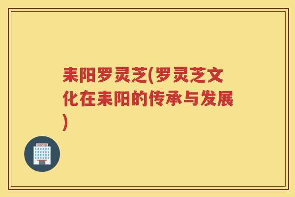 耒阳罗灵芝(罗灵芝文化在耒阳的传承与发展)