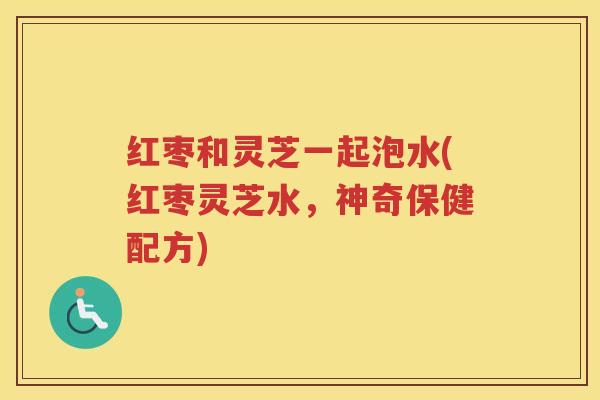 红枣和灵芝一起泡水(红枣灵芝水，神奇保健配方)