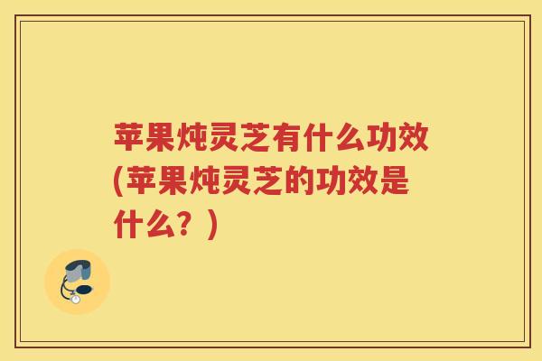 苹果炖灵芝有什么功效(苹果炖灵芝的功效是什么？)