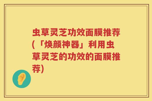 虫草灵芝功效面膜推荐(「焕颜神器」利用虫草灵芝的功效的面膜推荐)
