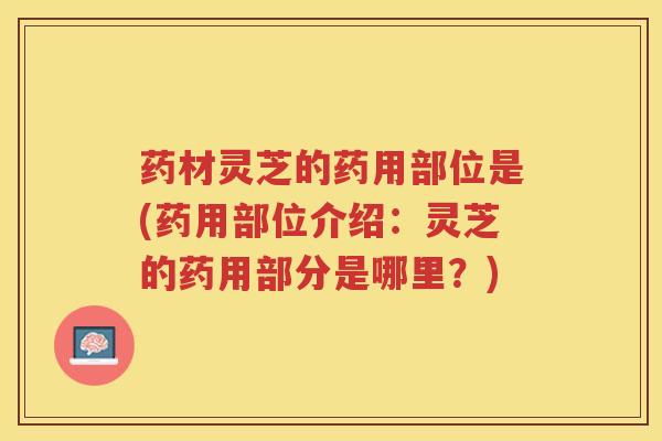 药材灵芝的药用部位是(药用部位介绍：灵芝的药用部分是哪里？)