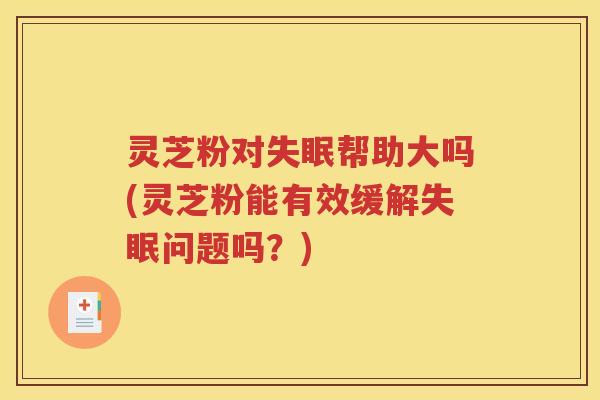 灵芝粉对帮助大吗(灵芝粉能有效缓解问题吗？)