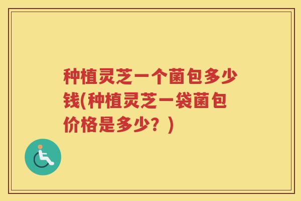 种植灵芝一个菌包多少钱(种植灵芝一袋菌包价格是多少？)