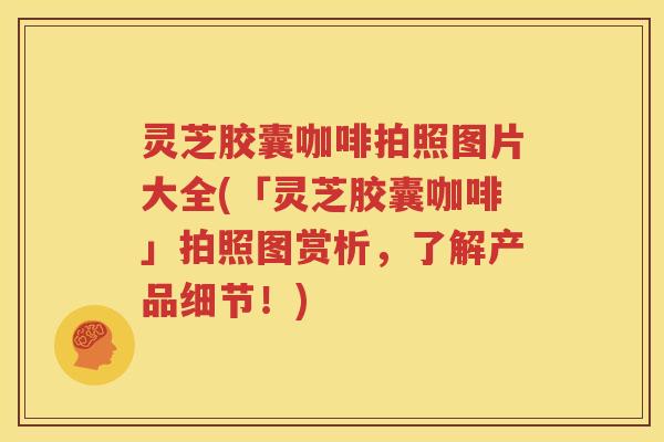 灵芝胶囊咖啡拍照图片大全(「灵芝胶囊咖啡」拍照图赏析，了解产品细节！)