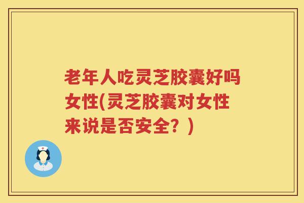 老年人吃灵芝胶囊好吗女性(灵芝胶囊对女性来说是否安全？)