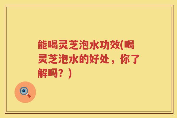 能喝灵芝泡水功效(喝灵芝泡水的好处，你了解吗？)