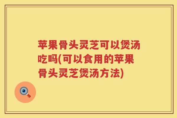 苹果骨头灵芝可以煲汤吃吗(可以食用的苹果骨头灵芝煲汤方法)