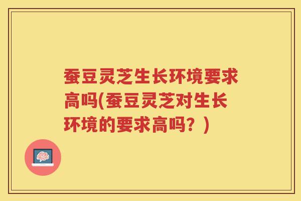 蚕豆灵芝生长环境要求高吗(蚕豆灵芝对生长环境的要求高吗？)