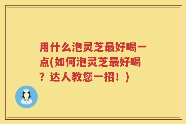 用什么泡灵芝好喝一点(如何泡灵芝好喝？达人教您一招！)