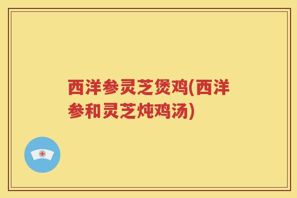 西洋参灵芝煲鸡(西洋参和灵芝炖鸡汤)