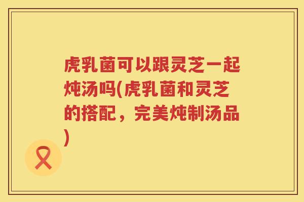 虎乳菌可以跟灵芝一起炖汤吗(虎乳菌和灵芝的搭配,完美炖制汤品) 虎乳菌可以跟灵芝一起炖汤吗(虎乳菌和灵芝的搭配,完美炖制汤品)