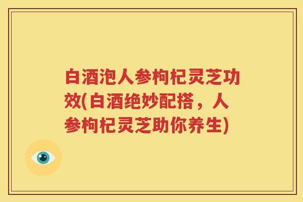 白酒泡人参枸杞灵芝功效(白酒绝妙配搭，人参枸杞灵芝助你养生)