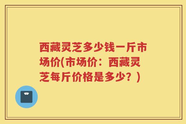 西藏灵芝多少钱一斤市场价(市场价：西藏灵芝每斤价格是多少？)