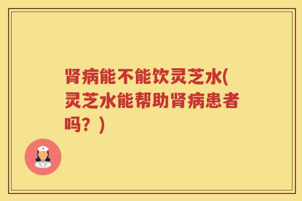 能不能饮灵芝水(灵芝水能帮助患者吗？)
