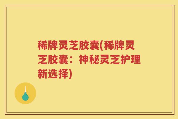 稀牌灵芝胶囊(稀牌灵芝胶囊：神秘灵芝护理新选择)