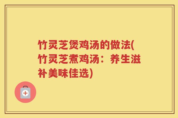 竹灵芝煲鸡汤的做法(竹灵芝煮鸡汤：养生滋补美味佳选)
