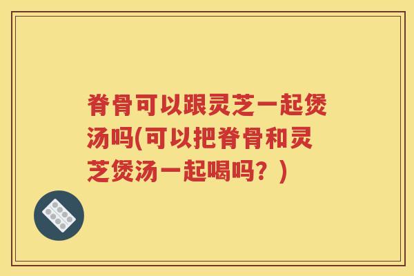 脊骨可以跟灵芝一起煲汤吗(可以把脊骨和灵芝煲汤一起喝吗？)