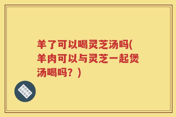 羊了可以喝灵芝汤吗(羊肉可以与灵芝一起煲汤喝吗？)