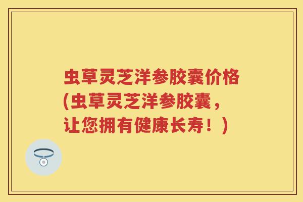 虫草灵芝洋参胶囊价格(虫草灵芝洋参胶囊，让您拥有健康长寿！)