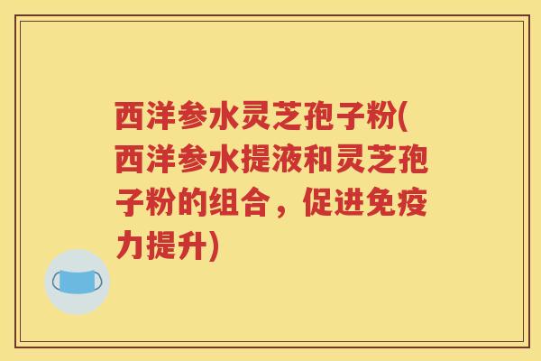 西洋参水灵芝孢子粉(西洋参水提液和灵芝孢子粉的组合，促进免疫力提升)