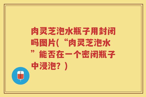 肉灵芝泡水瓶子用封闭吗图片(“肉灵芝泡水”能否在一个密闭瓶子中浸泡？)