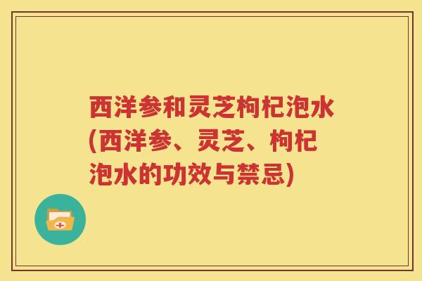 西洋参和灵芝枸杞泡水(西洋参、灵芝、枸杞泡水的功效与禁忌)