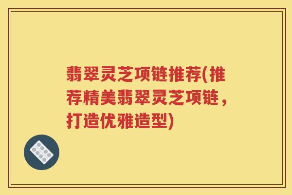 翡翠灵芝项链推荐(推荐精美翡翠灵芝项链，打造优雅造型)