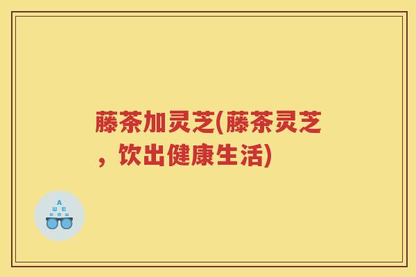 藤茶加灵芝(藤茶灵芝，饮出健康生活)