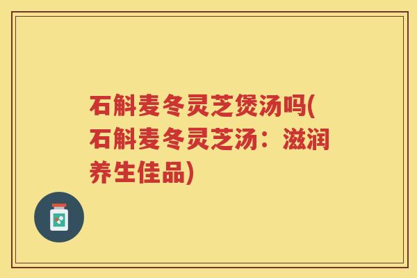 石斛麦冬灵芝煲汤吗(石斛麦冬灵芝汤：滋润养生佳品)