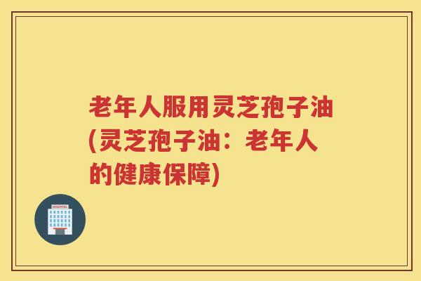 老年人服用灵芝孢子油(灵芝孢子油：老年人的健康保障)