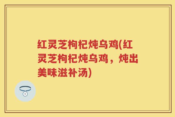 红灵芝枸杞炖乌鸡(红灵芝枸杞炖乌鸡，炖出美味滋补汤)