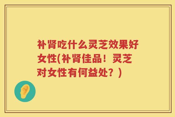 补吃什么灵芝效果好女性(补佳品！灵芝对女性有何益处？)