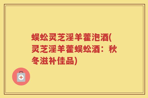 蜈蚣灵芝淫羊藿泡酒(灵芝淫羊藿蜈蚣酒：秋冬滋补佳品)