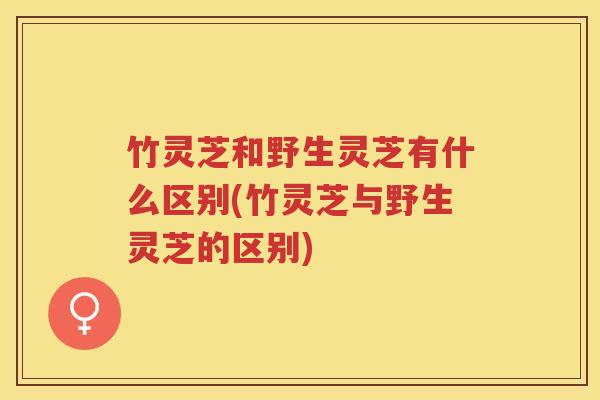 竹灵芝和野生灵芝有什么区别(竹灵芝与野生灵芝的区别)