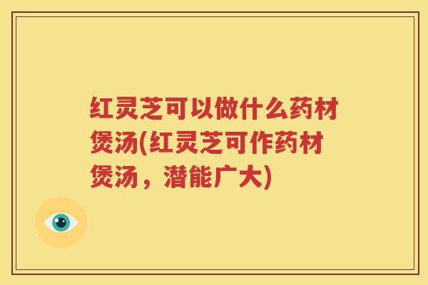 红灵芝可以做什么药材煲汤(红灵芝可作药材煲汤，潜能广大)