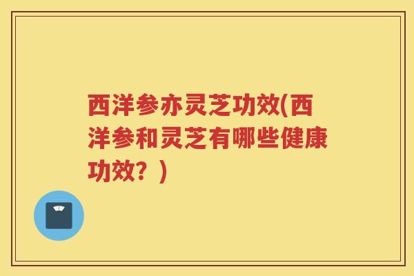 西洋参亦灵芝功效(西洋参和灵芝有哪些健康功效？)