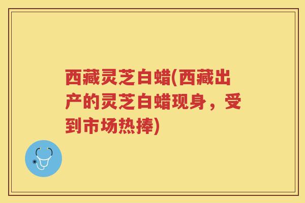 西藏灵芝白蜡(西藏出产的灵芝白蜡现身，受到市场热捧)