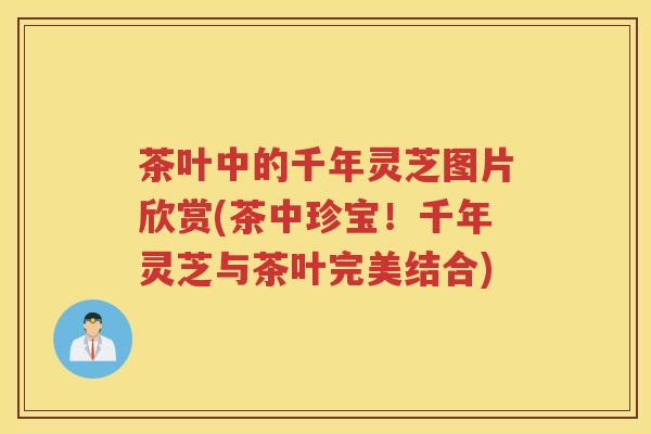 茶叶中的千年灵芝图片欣赏(茶中珍宝！千年灵芝与茶叶完美结合)