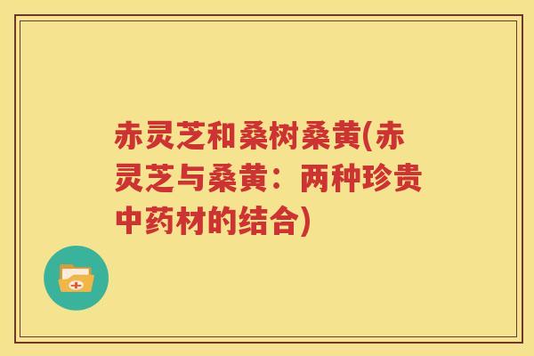 赤灵芝和桑树桑黄(赤灵芝与桑黄：两种珍贵材的结合)