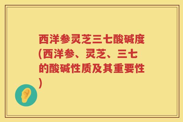 西洋参灵芝三七酸碱度(西洋参、灵芝、三七的酸碱性质及其重要性)
