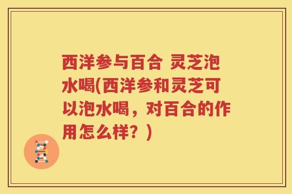 西洋参与百合 灵芝泡水喝(西洋参和灵芝可以泡水喝，对百合的作用怎么样？)
