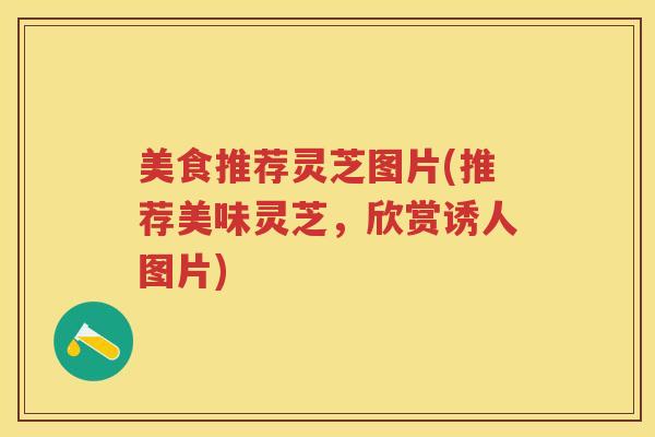 美食推荐灵芝图片(推荐美味灵芝，欣赏诱人图片)